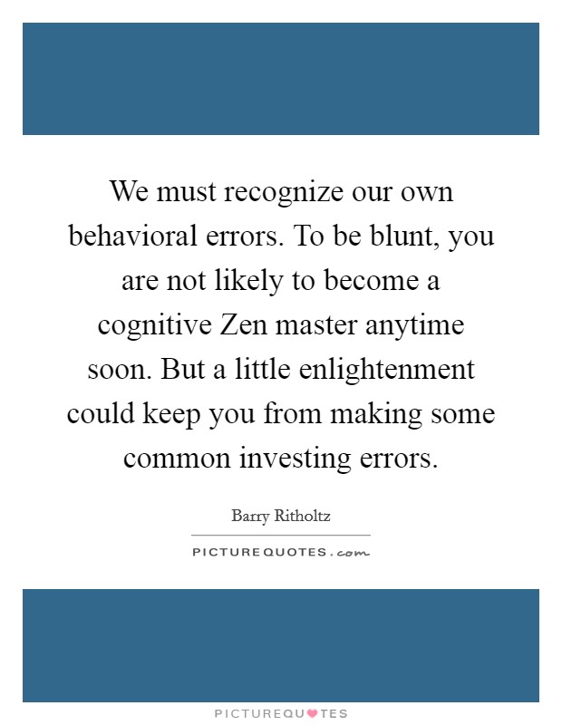 We must recognize our own behavioral errors. To be blunt, you are not likely to become a cognitive Zen master anytime soon. But a little enlightenment could keep you from making some common investing errors. Picture Quote #1