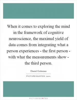 When it comes to exploring the mind in the framework of cognitive neuroscience, the maximal yield of data comes from integrating what a person experiences - the first person - with what the measurements show - the third person Picture Quote #1