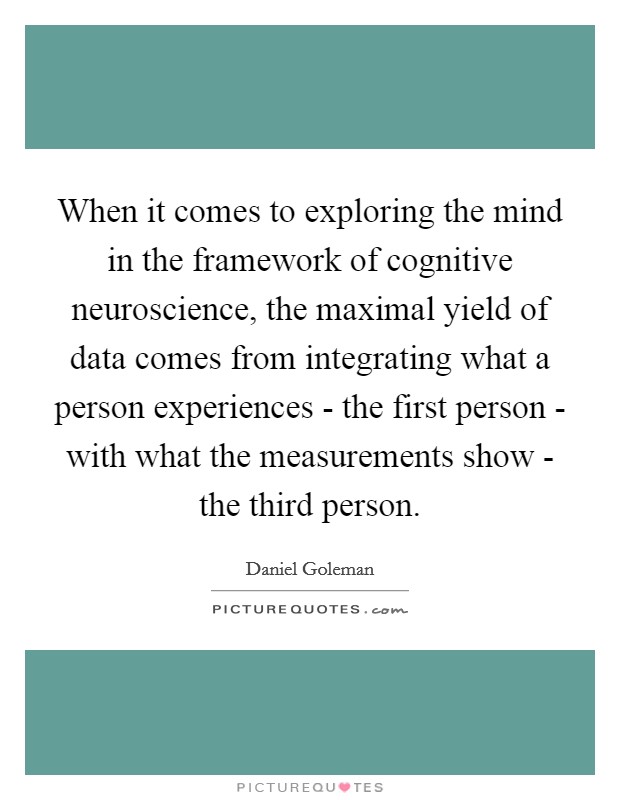 When it comes to exploring the mind in the framework of cognitive neuroscience, the maximal yield of data comes from integrating what a person experiences - the first person - with what the measurements show - the third person. Picture Quote #1