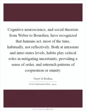 Cognitive neuroscience, and social theorists from Weber to Bourdieu, have recognized that humans act, most of the time, habitually, not reflectively. Both at intrastate and inter-states levels, habits play critical roles in mitigating uncertainty, providing a sense of order, and entrench patterns of cooperation or enmity Picture Quote #1