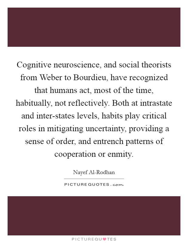 Cognitive neuroscience, and social theorists from Weber to Bourdieu, have recognized that humans act, most of the time, habitually, not reflectively. Both at intrastate and inter-states levels, habits play critical roles in mitigating uncertainty, providing a sense of order, and entrench patterns of cooperation or enmity. Picture Quote #1