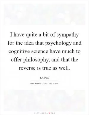 I have quite a bit of sympathy for the idea that psychology and cognitive science have much to offer philosophy, and that the reverse is true as well Picture Quote #1