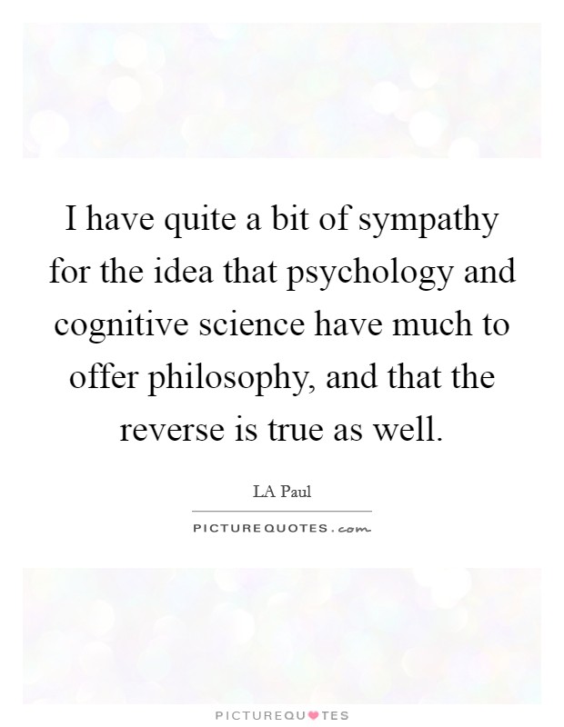 I have quite a bit of sympathy for the idea that psychology and cognitive science have much to offer philosophy, and that the reverse is true as well. Picture Quote #1