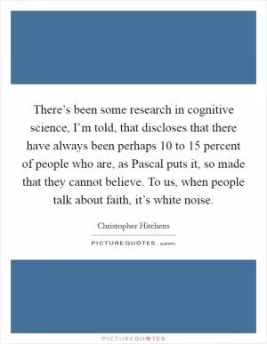 There’s been some research in cognitive science, I’m told, that discloses that there have always been perhaps 10 to 15 percent of people who are, as Pascal puts it, so made that they cannot believe. To us, when people talk about faith, it’s white noise Picture Quote #1