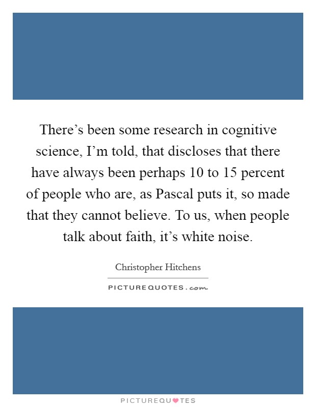 There's been some research in cognitive science, I'm told, that discloses that there have always been perhaps 10 to 15 percent of people who are, as Pascal puts it, so made that they cannot believe. To us, when people talk about faith, it's white noise. Picture Quote #1