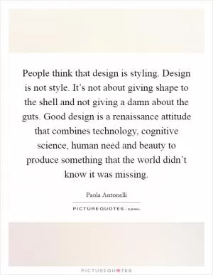 People think that design is styling. Design is not style. It’s not about giving shape to the shell and not giving a damn about the guts. Good design is a renaissance attitude that combines technology, cognitive science, human need and beauty to produce something that the world didn’t know it was missing Picture Quote #1