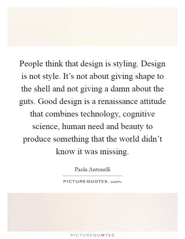 People think that design is styling. Design is not style. It's not about giving shape to the shell and not giving a damn about the guts. Good design is a renaissance attitude that combines technology, cognitive science, human need and beauty to produce something that the world didn't know it was missing. Picture Quote #1