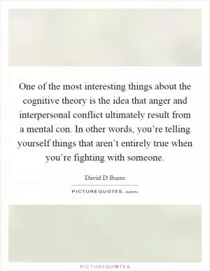 One of the most interesting things about the cognitive theory is the idea that anger and interpersonal conflict ultimately result from a mental con. In other words, you’re telling yourself things that aren’t entirely true when you’re fighting with someone Picture Quote #1
