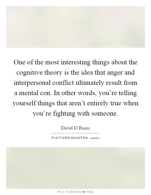 One of the most interesting things about the cognitive theory is the idea that anger and interpersonal conflict ultimately result from a mental con. In other words, you're telling yourself things that aren't entirely true when you're fighting with someone. Picture Quote #1