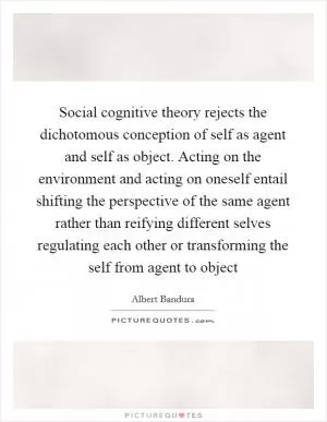 Social cognitive theory rejects the dichotomous conception of self as agent and self as object. Acting on the environment and acting on oneself entail shifting the perspective of the same agent rather than reifying different selves regulating each other or transforming the self from agent to object Picture Quote #1