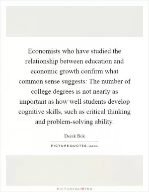 Economists who have studied the relationship between education and economic growth confirm what common sense suggests: The number of college degrees is not nearly as important as how well students develop cognitive skills, such as critical thinking and problem-solving ability Picture Quote #1