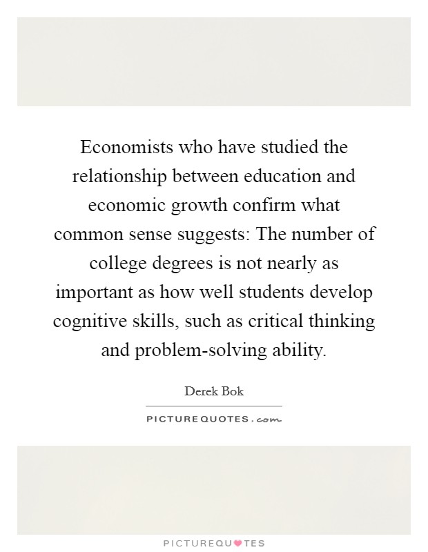 Economists who have studied the relationship between education and economic growth confirm what common sense suggests: The number of college degrees is not nearly as important as how well students develop cognitive skills, such as critical thinking and problem-solving ability. Picture Quote #1