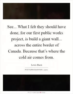 See... What I felt they should have done, for our first public works project, is build a giant wall... across the entire border of Canada. Because that’s where the cold air comes from Picture Quote #1