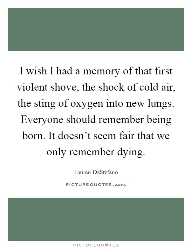 I wish I had a memory of that first violent shove, the shock of cold air, the sting of oxygen into new lungs. Everyone should remember being born. It doesn't seem fair that we only remember dying. Picture Quote #1
