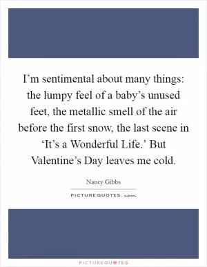 I’m sentimental about many things: the lumpy feel of a baby’s unused feet, the metallic smell of the air before the first snow, the last scene in ‘It’s a Wonderful Life.’ But Valentine’s Day leaves me cold Picture Quote #1