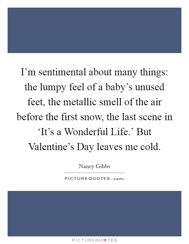 I'm sentimental about many things: the lumpy feel of a baby's unused feet, the metallic smell of the air before the first snow, the last scene in ‘It's a Wonderful Life.' But Valentine's Day leaves me cold. Picture Quote #1