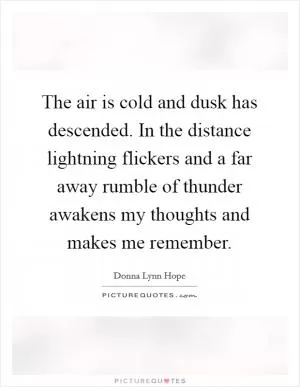 The air is cold and dusk has descended. In the distance lightning flickers and a far away rumble of thunder awakens my thoughts and makes me remember Picture Quote #1