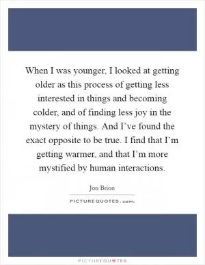 When I was younger, I looked at getting older as this process of getting less interested in things and becoming colder, and of finding less joy in the mystery of things. And I’ve found the exact opposite to be true. I find that I’m getting warmer, and that I’m more mystified by human interactions Picture Quote #1