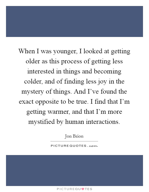 When I was younger, I looked at getting older as this process of getting less interested in things and becoming colder, and of finding less joy in the mystery of things. And I've found the exact opposite to be true. I find that I'm getting warmer, and that I'm more mystified by human interactions. Picture Quote #1