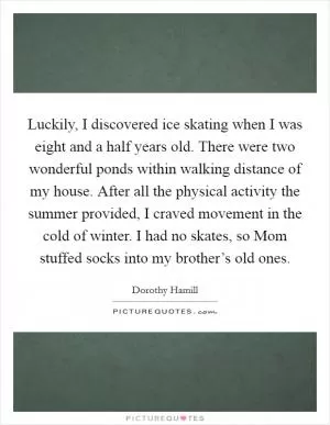 Luckily, I discovered ice skating when I was eight and a half years old. There were two wonderful ponds within walking distance of my house. After all the physical activity the summer provided, I craved movement in the cold of winter. I had no skates, so Mom stuffed socks into my brother’s old ones Picture Quote #1
