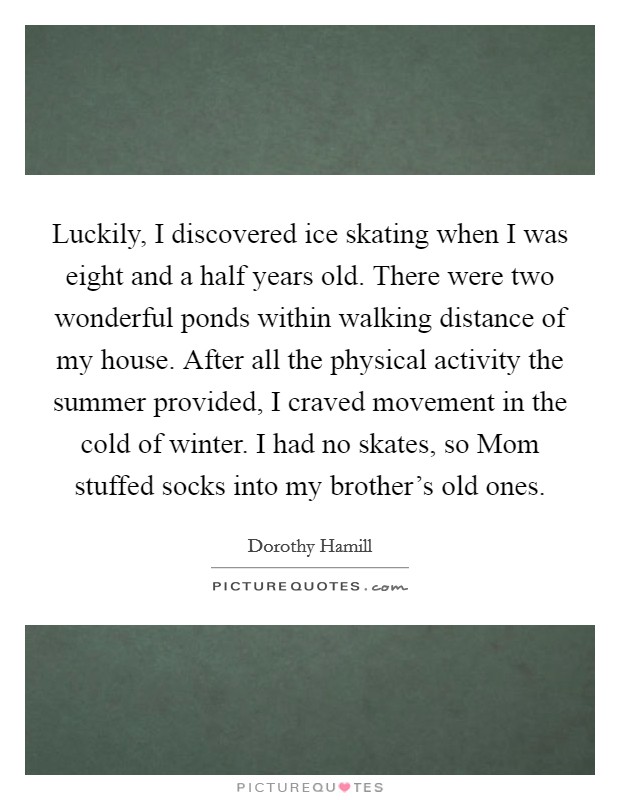 Luckily, I discovered ice skating when I was eight and a half years old. There were two wonderful ponds within walking distance of my house. After all the physical activity the summer provided, I craved movement in the cold of winter. I had no skates, so Mom stuffed socks into my brother's old ones. Picture Quote #1