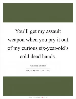 You’ll get my assault weapon when you pry it out of my curious six-year-old’s cold dead hands Picture Quote #1