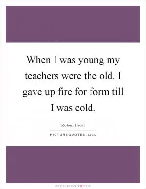 When I was young my teachers were the old. I gave up fire for form till I was cold Picture Quote #1