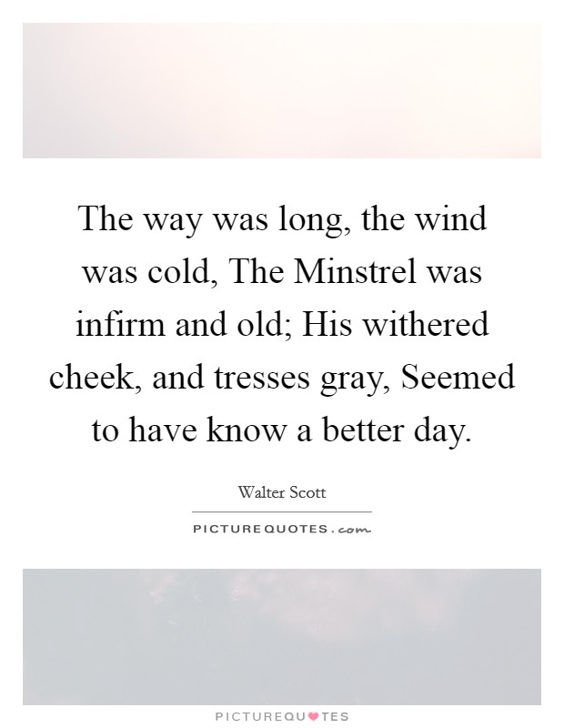 The way was long, the wind was cold, The Minstrel was infirm and old; His withered cheek, and tresses gray, Seemed to have know a better day. Picture Quote #1