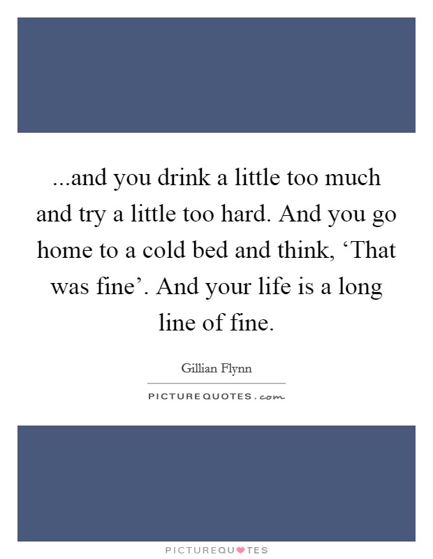 ...and you drink a little too much and try a little too hard. And you go home to a cold bed and think, ‘That was fine'. And your life is a long line of fine. Picture Quote #1