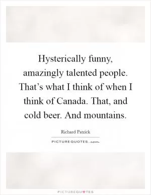Hysterically funny, amazingly talented people. That’s what I think of when I think of Canada. That, and cold beer. And mountains Picture Quote #1