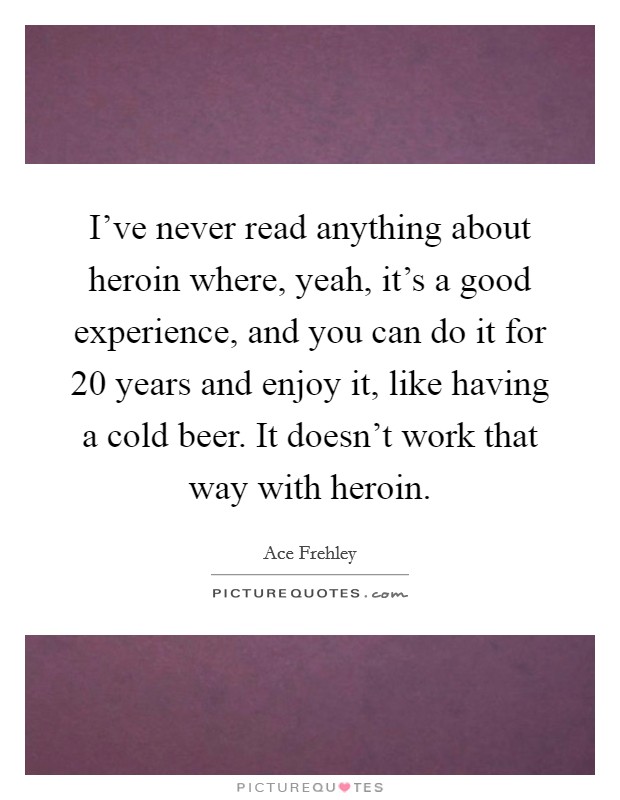 I've never read anything about heroin where, yeah, it's a good experience, and you can do it for 20 years and enjoy it, like having a cold beer. It doesn't work that way with heroin. Picture Quote #1