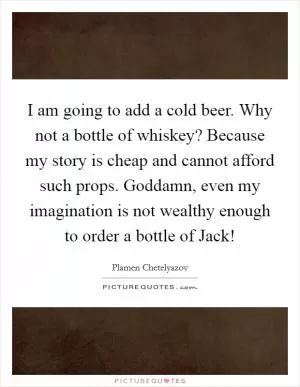 I am going to add a cold beer. Why not a bottle of whiskey? Because my story is cheap and cannot afford such props. Goddamn, even my imagination is not wealthy enough to order a bottle of Jack! Picture Quote #1