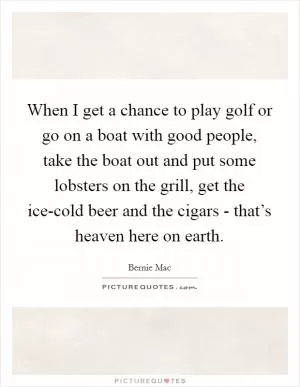When I get a chance to play golf or go on a boat with good people, take the boat out and put some lobsters on the grill, get the ice-cold beer and the cigars - that’s heaven here on earth Picture Quote #1