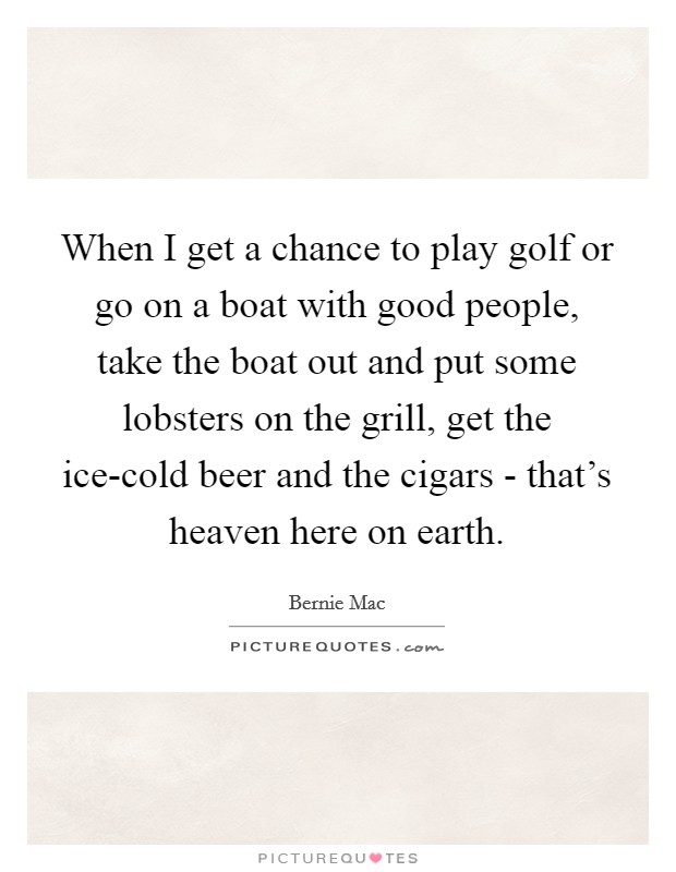 When I get a chance to play golf or go on a boat with good people, take the boat out and put some lobsters on the grill, get the ice-cold beer and the cigars - that's heaven here on earth. Picture Quote #1