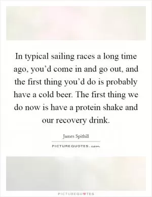 In typical sailing races a long time ago, you’d come in and go out, and the first thing you’d do is probably have a cold beer. The first thing we do now is have a protein shake and our recovery drink Picture Quote #1