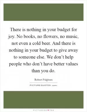There is nothing in your budget for joy. No books, no flowers, no music, not even a cold beer. And there is nothing in your budget to give away to someone else. We don’t help people who don’t have better values than you do Picture Quote #1