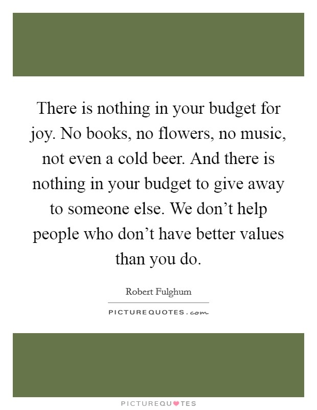There is nothing in your budget for joy. No books, no flowers, no music, not even a cold beer. And there is nothing in your budget to give away to someone else. We don't help people who don't have better values than you do. Picture Quote #1