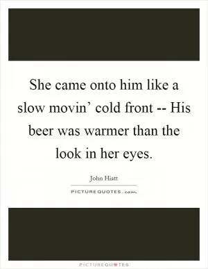 She came onto him like a slow movin’ cold front -- His beer was warmer than the look in her eyes Picture Quote #1