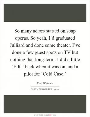 So many actors started on soap operas. So yeah, I’d graduated Julliard and done some theater. I’ve done a few guest spots on TV but nothing that long-term. I did a little ‘E.R.’ back when it was on, and a pilot for ‘Cold Case.’ Picture Quote #1