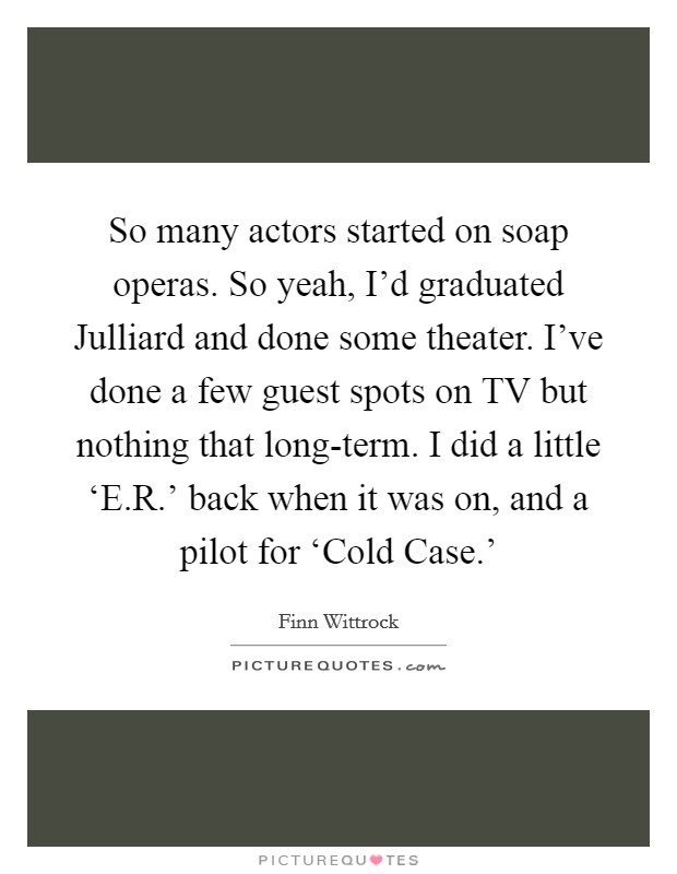 So many actors started on soap operas. So yeah, I'd graduated Julliard and done some theater. I've done a few guest spots on TV but nothing that long-term. I did a little ‘E.R.' back when it was on, and a pilot for ‘Cold Case.' Picture Quote #1