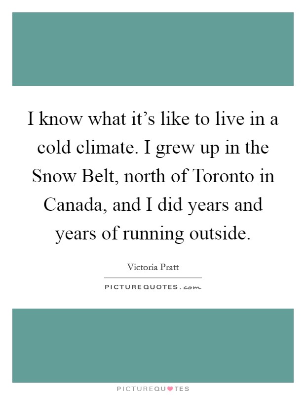 I know what it's like to live in a cold climate. I grew up in the Snow Belt, north of Toronto in Canada, and I did years and years of running outside. Picture Quote #1