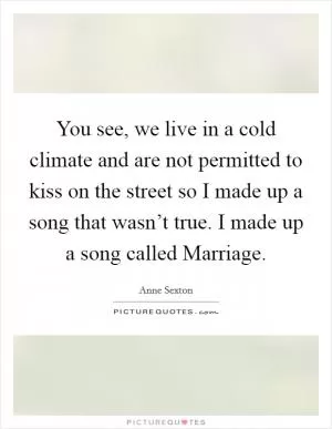 You see, we live in a cold climate and are not permitted to kiss on the street so I made up a song that wasn’t true. I made up a song called Marriage Picture Quote #1