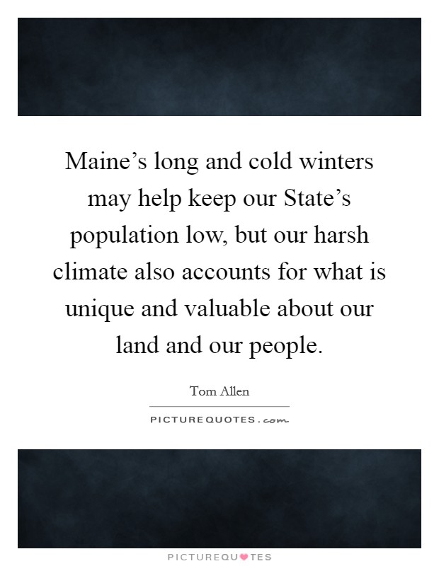 Maine's long and cold winters may help keep our State's population low, but our harsh climate also accounts for what is unique and valuable about our land and our people. Picture Quote #1
