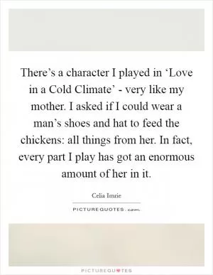There’s a character I played in ‘Love in a Cold Climate’ - very like my mother. I asked if I could wear a man’s shoes and hat to feed the chickens: all things from her. In fact, every part I play has got an enormous amount of her in it Picture Quote #1
