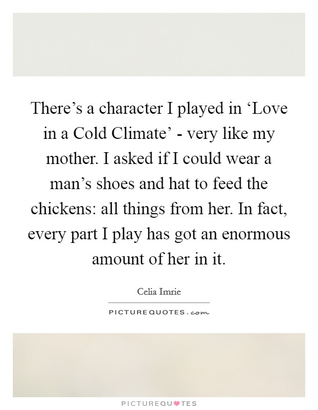 There's a character I played in ‘Love in a Cold Climate' - very like my mother. I asked if I could wear a man's shoes and hat to feed the chickens: all things from her. In fact, every part I play has got an enormous amount of her in it. Picture Quote #1