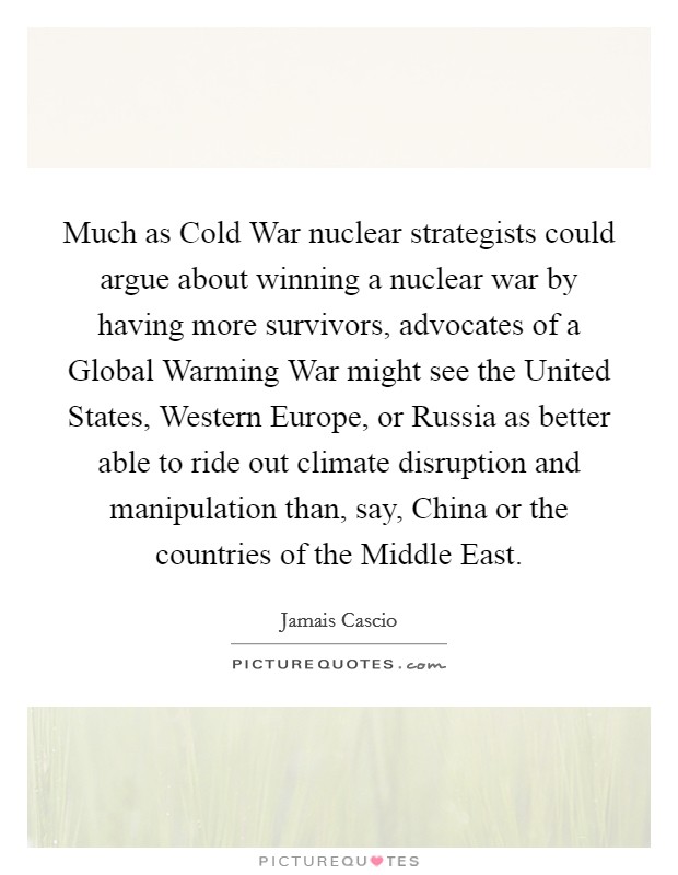 Much as Cold War nuclear strategists could argue about winning a nuclear war by having more survivors, advocates of a Global Warming War might see the United States, Western Europe, or Russia as better able to ride out climate disruption and manipulation than, say, China or the countries of the Middle East. Picture Quote #1