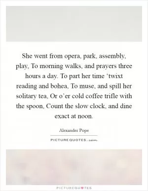 She went from opera, park, assembly, play, To morning walks, and prayers three hours a day. To part her time ‘twixt reading and bohea, To muse, and spill her solitary tea, Or o’er cold coffee trifle with the spoon, Count the slow clock, and dine exact at noon Picture Quote #1
