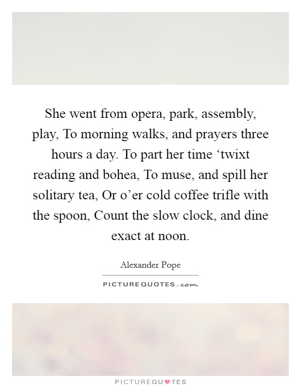 She went from opera, park, assembly, play, To morning walks, and prayers three hours a day. To part her time ‘twixt reading and bohea, To muse, and spill her solitary tea, Or o'er cold coffee trifle with the spoon, Count the slow clock, and dine exact at noon. Picture Quote #1