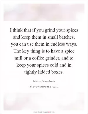 I think that if you grind your spices and keep them in small batches, you can use them in endless ways. The key thing is to have a spice mill or a coffee grinder, and to keep your spices cold and in tightly lidded boxes Picture Quote #1