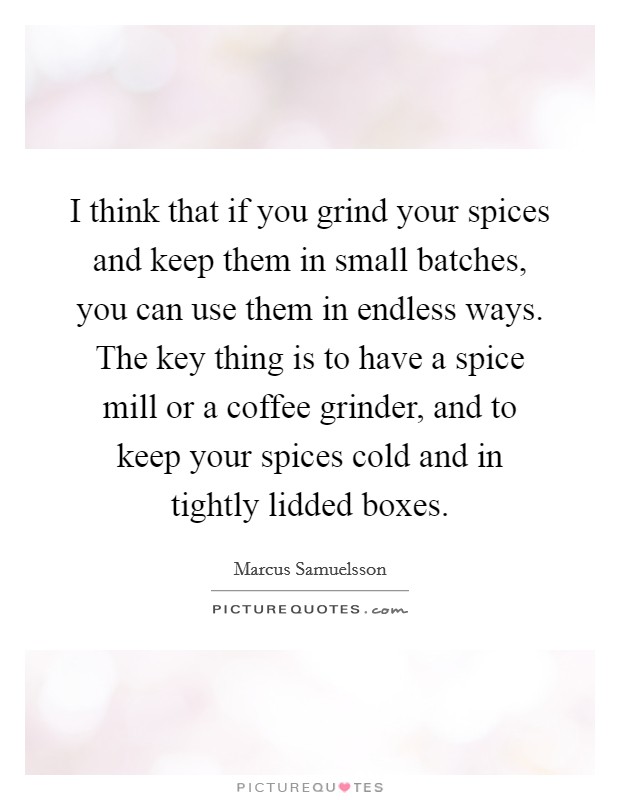 I think that if you grind your spices and keep them in small batches, you can use them in endless ways. The key thing is to have a spice mill or a coffee grinder, and to keep your spices cold and in tightly lidded boxes. Picture Quote #1
